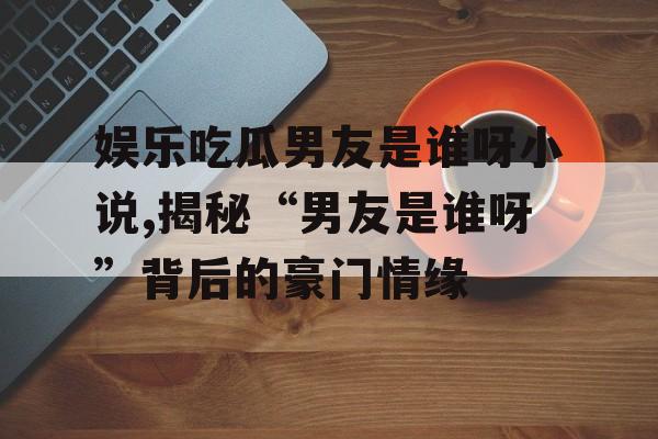 娱乐吃瓜男友是谁呀小说,揭秘“男友是谁呀”背后的豪门情缘 娱乐吃瓜男友是谁呀小说,揭秘“男友是谁呀”背后的豪门情缘