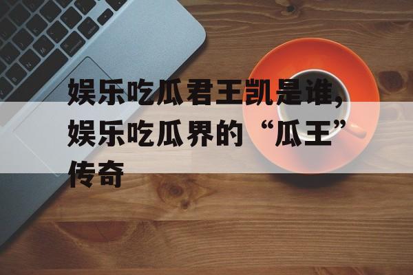 娱乐吃瓜君王凯是谁,娱乐吃瓜界的“瓜王”传奇 娱乐吃瓜君王凯是谁,娱乐吃瓜界的“瓜王”传奇
