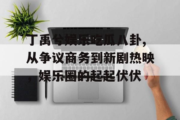 丁禹兮娱乐吃瓜八卦,从争议商务到新剧热映,娱乐圈的起起伏伏 丁禹兮娱乐吃瓜八卦,从争议商务到新剧热映,娱乐圈的起起伏伏