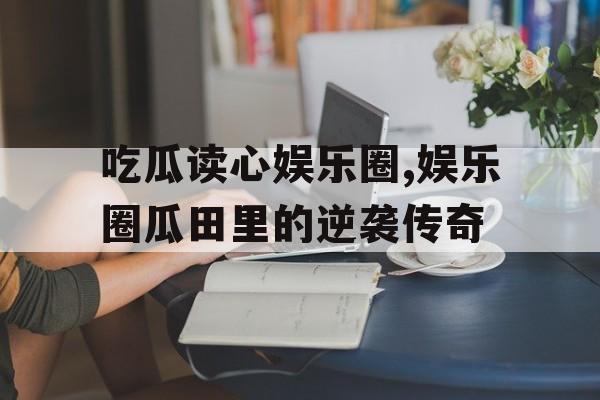 吃瓜读心娱乐圈,娱乐圈瓜田里的逆袭传奇 吃瓜读心娱乐圈,娱乐圈瓜田里的逆袭传奇