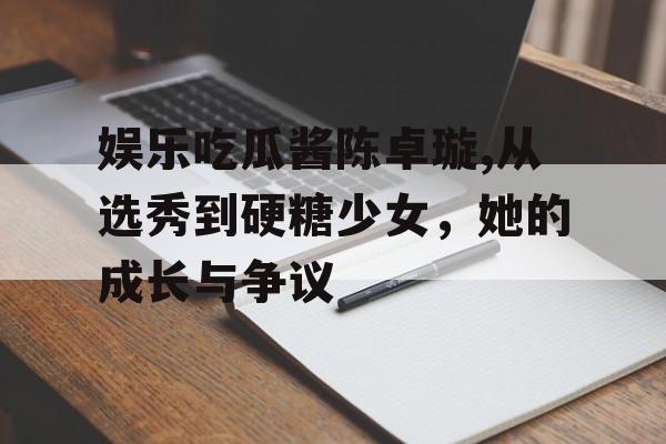 娱乐吃瓜酱陈卓璇,从选秀到硬糖少女,她的成长与争议 娱乐吃瓜酱陈卓璇,从选秀到硬糖少女,她的成长与争议