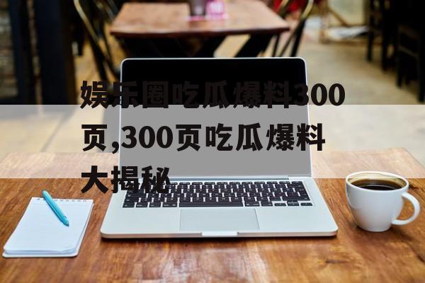 娱乐圈吃瓜爆料300页,300页吃瓜爆料大揭秘 娱乐圈吃瓜爆料300页,300页吃瓜爆料大揭秘
