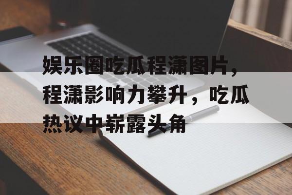 娱乐圈吃瓜程潇图片,程潇影响力攀升,吃瓜热议中崭露头角 娱乐圈吃瓜程潇图片,程潇影响力攀升,吃瓜热议中崭露头角