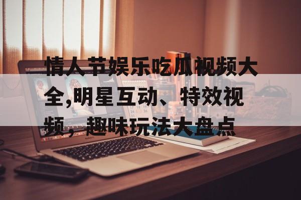 情人节娱乐吃瓜视频大全,明星互动、特效视频,趣味玩法大盘点 情人节娱乐吃瓜视频大全,明星互动、特效视频,趣味玩法大盘点