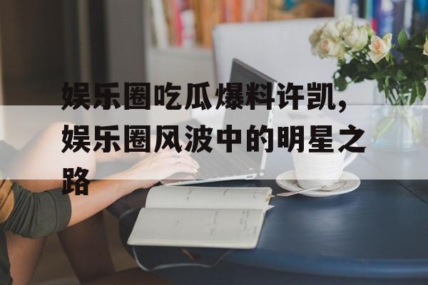 娱乐圈吃瓜爆料许凯,娱乐圈风波中的明星之路 娱乐圈吃瓜爆料许凯,娱乐圈风波中的明星之路