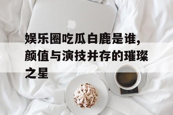 娱乐圈吃瓜白鹿是谁,颜值与演技并存的璀璨之星 娱乐圈吃瓜白鹿是谁,颜值与演技并存的璀璨之星