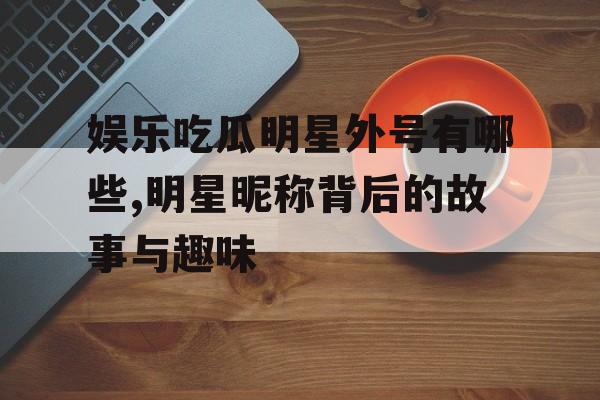 娱乐吃瓜明星外号有哪些,明星昵称背后的故事与趣味 娱乐吃瓜明星外号有哪些,明星昵称背后的故事与趣味