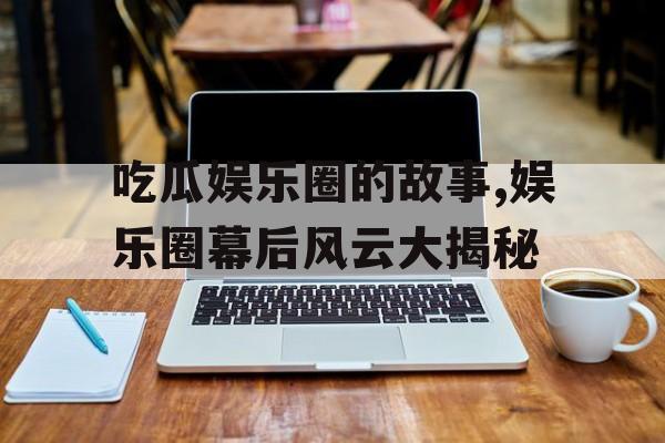 吃瓜娱乐圈的故事,娱乐圈幕后风云大揭秘 吃瓜娱乐圈的故事,娱乐圈幕后风云大揭秘