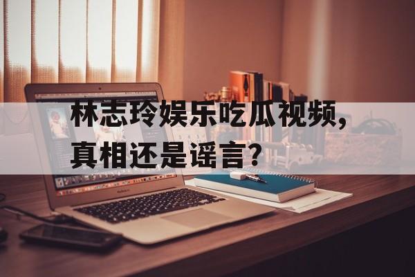 林志玲娱乐吃瓜视频,真相还是谣言? 林志玲娱乐吃瓜视频,真相还是谣言?