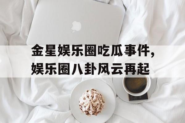金星娱乐圈吃瓜事件,娱乐圈八卦风云再起 金星娱乐圈吃瓜事件,娱乐圈八卦风云再起