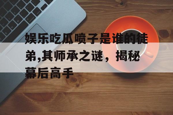 娱乐吃瓜喷子是谁的徒弟,其师承之谜,揭秘幕后高手 娱乐吃瓜喷子是谁的徒弟,其师承之谜,揭秘幕后高手