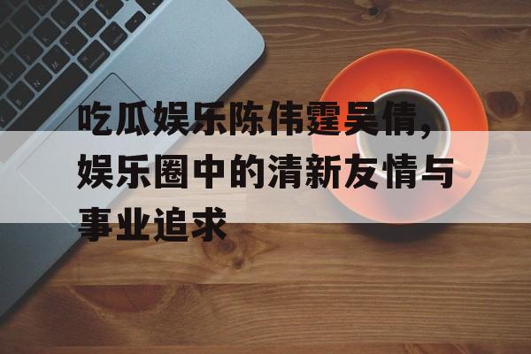 吃瓜娱乐陈伟霆吴倩,娱乐圈中的清新友情与事业追求 吃瓜娱乐陈伟霆吴倩,娱乐圈中的清新友情与事业追求