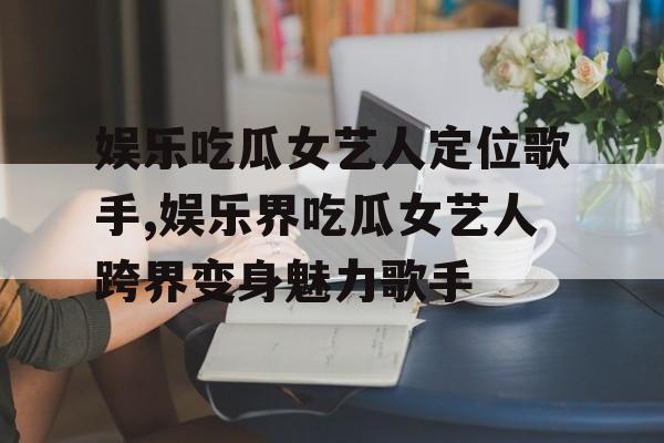 娱乐吃瓜女艺人定位歌手,娱乐界吃瓜女艺人跨界变身魅力歌手 娱乐吃瓜女艺人定位歌手,娱乐界吃瓜女艺人跨界变身魅力歌手
