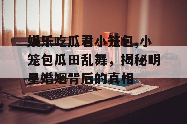 娱乐吃瓜君小笼包,小笼包瓜田乱舞,揭秘明星婚姻背后的真相 娱乐吃瓜君小笼包,小笼包瓜田乱舞,揭秘明星婚姻背后的真相