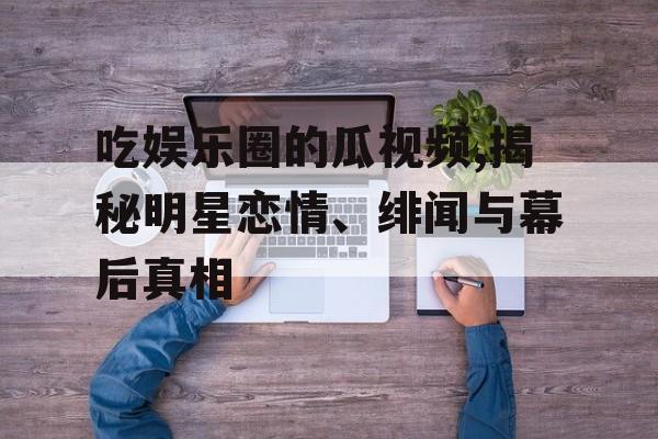 吃娱乐圈的瓜视频,揭秘明星恋情、绯闻与幕后真相 吃娱乐圈的瓜视频,揭秘明星恋情、绯闻与幕后真相