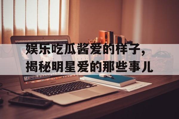 娱乐吃瓜酱爱的样子,揭秘明星爱的那些事儿 娱乐吃瓜酱爱的样子,揭秘明星爱的那些事儿