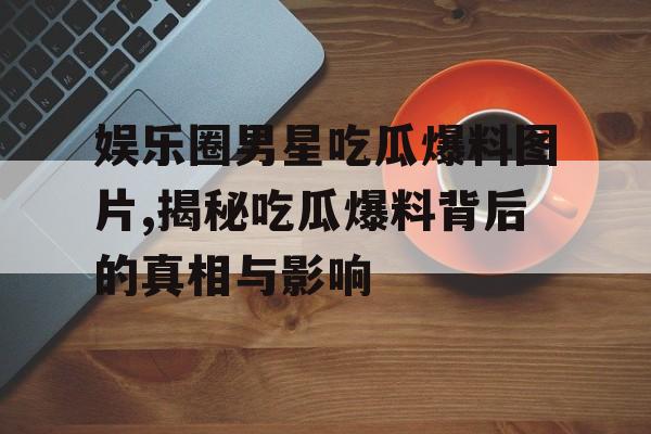 娱乐圈男星吃瓜爆料图片,揭秘吃瓜爆料背后的真相与影响 娱乐圈男星吃瓜爆料图片,揭秘吃瓜爆料背后的真相与影响