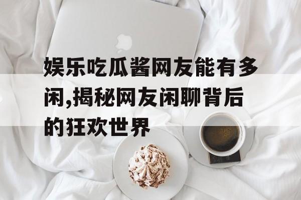 娱乐吃瓜酱网友能有多闲,揭秘网友闲聊背后的狂欢世界 娱乐吃瓜酱网友能有多闲,揭秘网友闲聊背后的狂欢世界