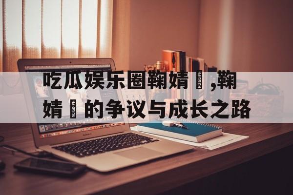 吃瓜娱乐圈鞠婧祎,鞠婧祎的争议与成长之路 吃瓜娱乐圈鞠婧祎,鞠婧祎的争议与成长之路