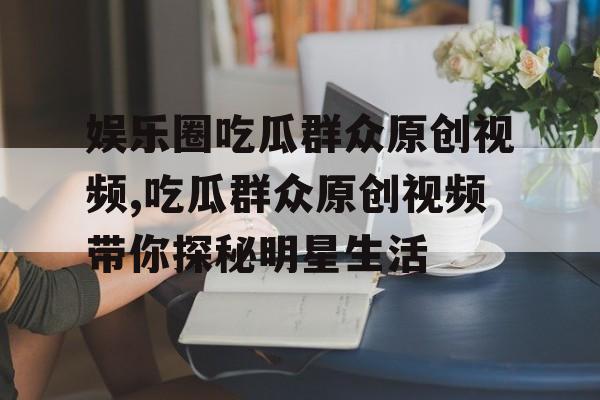 娱乐圈吃瓜群众原创视频,吃瓜群众原创视频带你探秘明星生活 娱乐圈吃瓜群众原创视频,吃瓜群众原创视频带你探秘明星生活