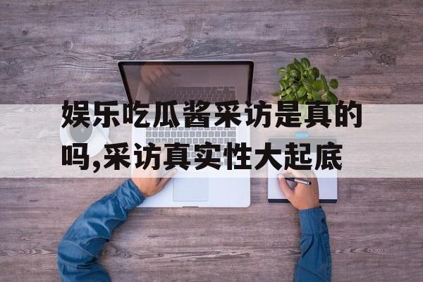 娱乐吃瓜酱采访是真的吗,采访真实性大起底 娱乐吃瓜酱采访是真的吗,采访真实性大起底