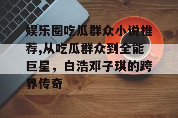 娱乐圈吃瓜群众小说推荐,从吃瓜群众到全能巨星,白浩邓子琪的跨界传奇 娱乐圈吃瓜群众小说推荐,从吃瓜群众到全能巨星,白浩邓子琪的跨界传奇