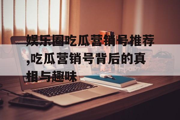 娱乐圈吃瓜营销号推荐,吃瓜营销号背后的真相与趣味 娱乐圈吃瓜营销号推荐,吃瓜营销号背后的真相与趣味