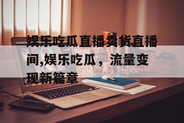 娱乐吃瓜直播卖货直播间,娱乐吃瓜,流量变现新篇章 娱乐吃瓜直播卖货直播间,娱乐吃瓜,流量变现新篇章