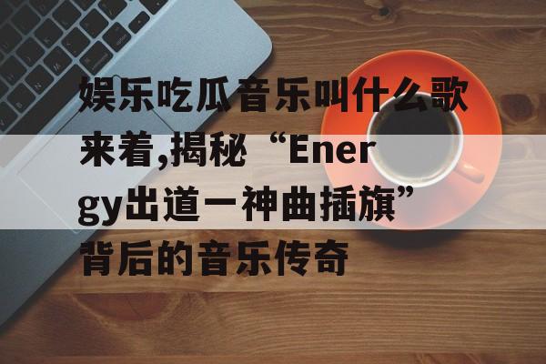 娱乐吃瓜音乐叫什么歌来着,揭秘“Energy出道一神曲插旗”背后的音乐传奇 娱乐吃瓜音乐叫什么歌来着,揭秘“Energy出道一神曲插旗”背后的音乐传奇