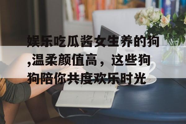 娱乐吃瓜酱女生养的狗,温柔颜值高,这些狗狗陪你共度欢乐时光 娱乐吃瓜酱女生养的狗,温柔颜值高,这些狗狗陪你共度欢乐时光