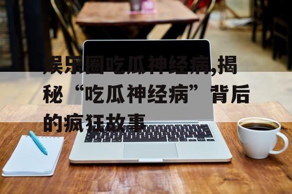 娱乐圈吃瓜神经病,揭秘“吃瓜神经病”背后的疯狂故事 娱乐圈吃瓜神经病,揭秘“吃瓜神经病”背后的疯狂故事