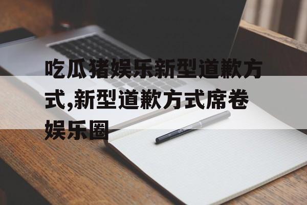 吃瓜猪娱乐新型道歉方式,新型道歉方式席卷娱乐圈 吃瓜猪娱乐新型道歉方式,新型道歉方式席卷娱乐圈