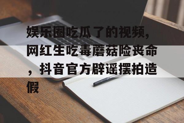 娱乐圈吃瓜了的视频,网红生吃毒蘑菇险丧命,抖音官方辟谣摆拍造假 娱乐圈吃瓜了的视频,网红生吃毒蘑菇险丧命,抖音官方辟谣摆拍造假