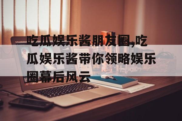 吃瓜娱乐酱朋友圈,吃瓜娱乐酱带你领略娱乐圈幕后风云 吃瓜娱乐酱朋友圈,吃瓜娱乐酱带你领略娱乐圈幕后风云