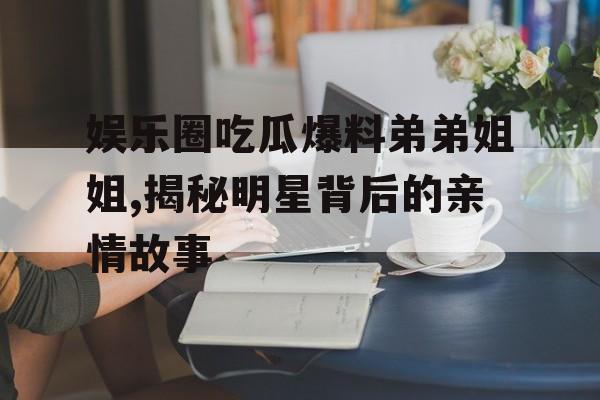 娱乐圈吃瓜爆料弟弟姐姐,揭秘明星背后的亲情故事 娱乐圈吃瓜爆料弟弟姐姐,揭秘明星背后的亲情故事
