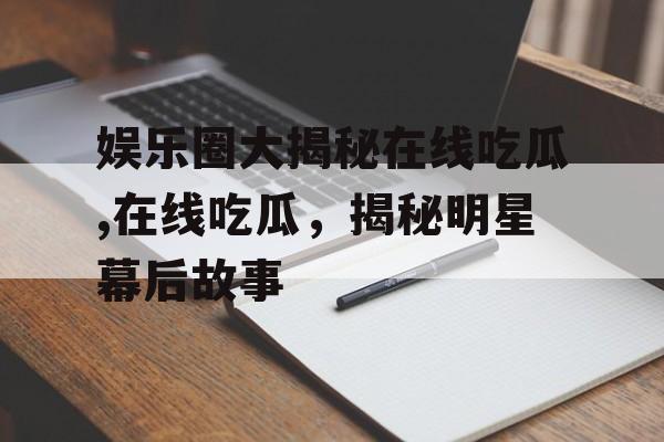 娱乐圈大揭秘在线吃瓜,在线吃瓜,揭秘明星幕后故事 娱乐圈大揭秘在线吃瓜,在线吃瓜,揭秘明星幕后故事