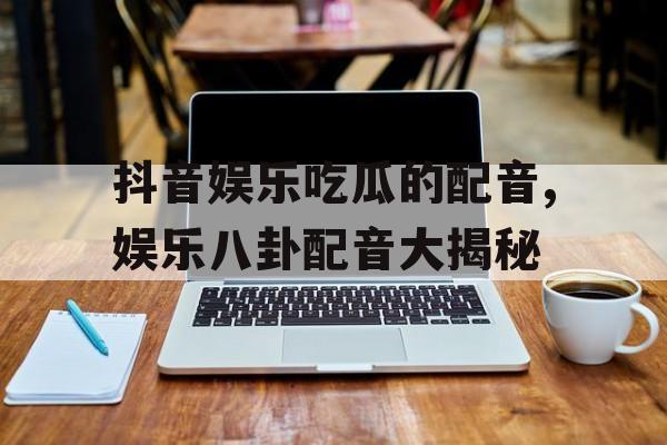 抖音娱乐吃瓜的配音,娱乐八卦配音大揭秘 抖音娱乐吃瓜的配音,娱乐八卦配音大揭秘