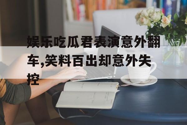 娱乐吃瓜君表演意外翻车,笑料百出却意外失控 娱乐吃瓜君表演意外翻车,笑料百出却意外失控