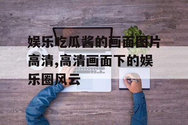 娱乐吃瓜酱的画面图片高清,高清画面下的娱乐圈风云 娱乐吃瓜酱的画面图片高清,高清画面下的娱乐圈风云