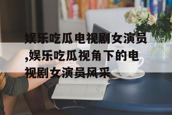 娱乐吃瓜电视剧女演员,娱乐吃瓜视角下的电视剧女演员风采 娱乐吃瓜电视剧女演员,娱乐吃瓜视角下的电视剧女演员风采