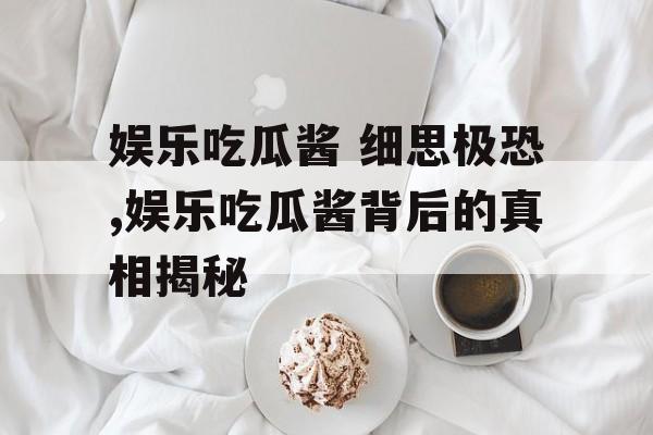 娱乐吃瓜酱 细思极恐,娱乐吃瓜酱背后的真相揭秘 娱乐吃瓜酱 细思极恐,娱乐吃瓜酱背后的真相揭秘