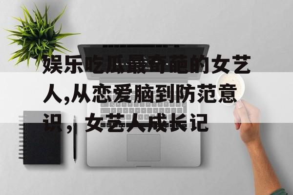 娱乐吃瓜最奇葩的女艺人,从恋爱脑到防范意识,女艺人成长记 娱乐吃瓜最奇葩的女艺人,从恋爱脑到防范意识,女艺人成长记