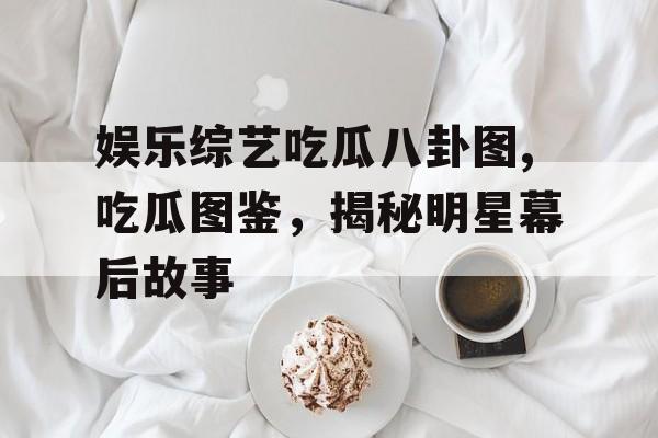 娱乐综艺吃瓜八卦图,吃瓜图鉴,揭秘明星幕后故事 娱乐综艺吃瓜八卦图,吃瓜图鉴,揭秘明星幕后故事