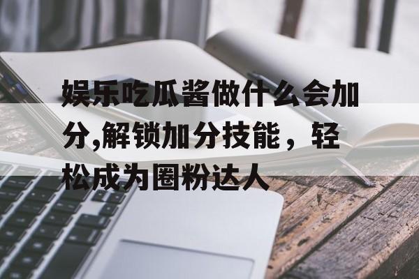 娱乐吃瓜酱做什么会加分,解锁加分技能,轻松成为圈粉达人 娱乐吃瓜酱做什么会加分,解锁加分技能,轻松成为圈粉达人