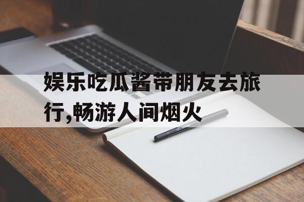 娱乐吃瓜酱带朋友去旅行,畅游人间烟火 娱乐吃瓜酱带朋友去旅行,畅游人间烟火