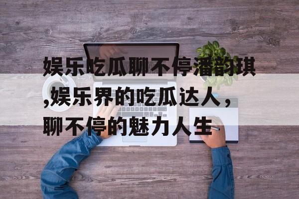 娱乐吃瓜聊不停潘韵琪,娱乐界的吃瓜达人,聊不停的魅力人生 娱乐吃瓜聊不停潘韵琪,娱乐界的吃瓜达人,聊不停的魅力人生