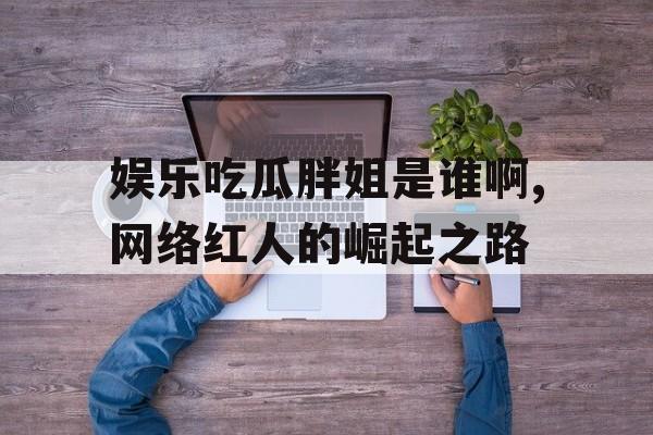 娱乐吃瓜胖姐是谁啊,网络红人的崛起之路 娱乐吃瓜胖姐是谁啊,网络红人的崛起之路