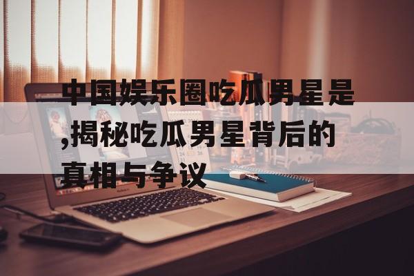 中国娱乐圈吃瓜男星是,揭秘吃瓜男星背后的真相与争议 中国娱乐圈吃瓜男星是,揭秘吃瓜男星背后的真相与争议