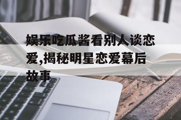 娱乐吃瓜酱看别人谈恋爱,揭秘明星恋爱幕后故事 娱乐吃瓜酱看别人谈恋爱,揭秘明星恋爱幕后故事