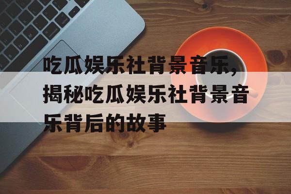 吃瓜娱乐社背景音乐,揭秘吃瓜娱乐社背景音乐背后的故事 吃瓜娱乐社背景音乐,揭秘吃瓜娱乐社背景音乐背后的故事